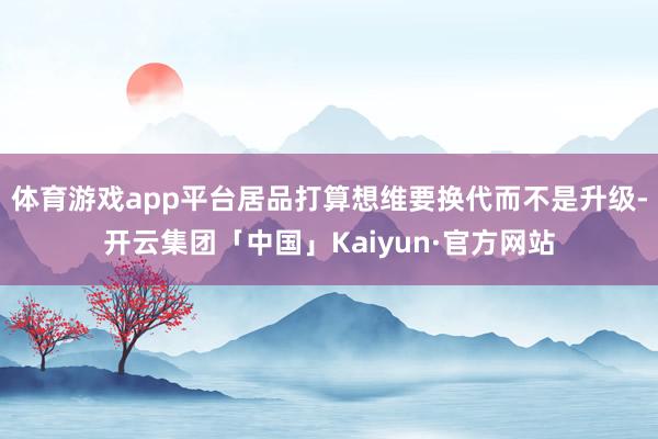 体育游戏app平台居品打算想维要换代而不是升级-开云集团「中国」Kaiyun·官方网站