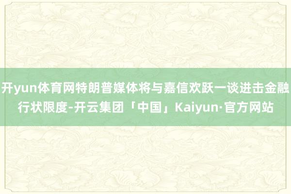 开yun体育网特朗普媒体将与嘉信欢跃一谈进击金融行状限度-开云集团「中国」Kaiyun·官方网站