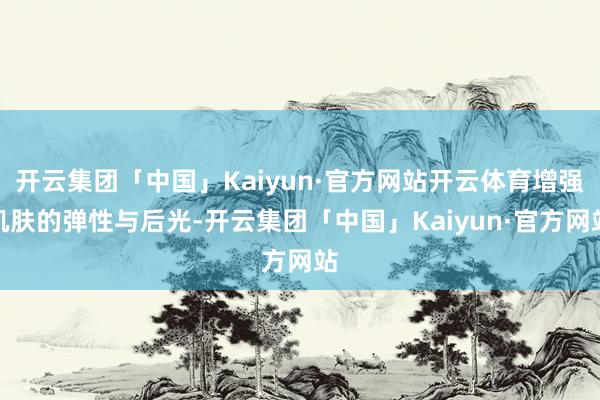 开云集团「中国」Kaiyun·官方网站开云体育增强肌肤的弹性与后光-开云集团「中国」Kaiyun·官方网站