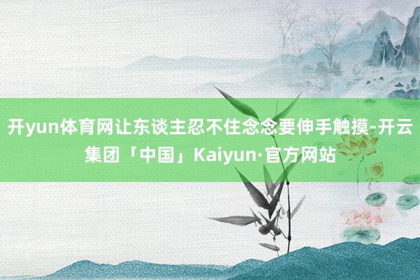 开yun体育网让东谈主忍不住念念要伸手触摸-开云集团「中国」Kaiyun·官方网站