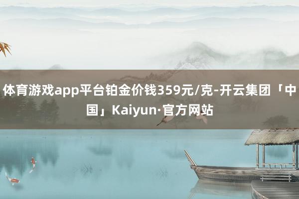 体育游戏app平台铂金价钱359元/克-开云集团「中国」Kaiyun·官方网站