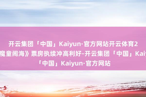 开云集团「中国」Kaiyun·官方网站开云体育2、受《哪吒之魔童闹海》票房执续冲高利好-开云集团「中国」Kaiyun·官方网站