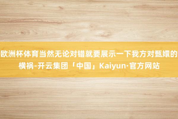 欧洲杯体育当然无论对错就要展示一下我方对甄嬛的横祸-开云集团「中国」Kaiyun·官方网站