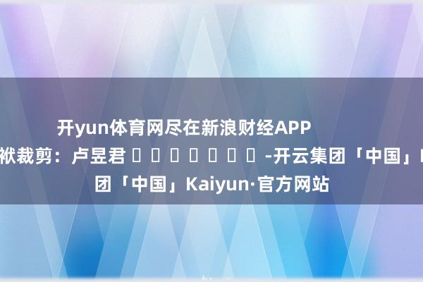 开yun体育网尽在新浪财经APP            						包袱裁剪：卢昱君 							-开云集团「中国」Kaiyun·官方网站