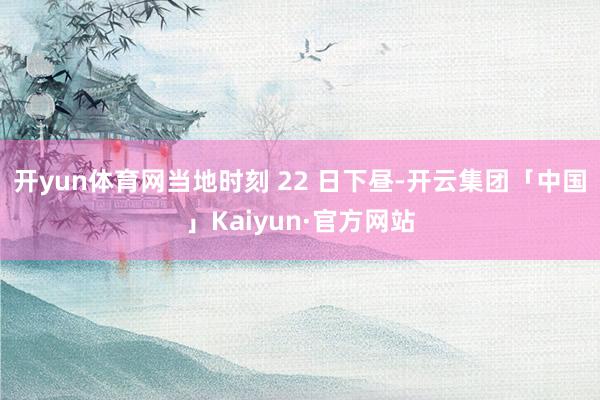 开yun体育网当地时刻 22 日下昼-开云集团「中国」Kaiyun·官方网站