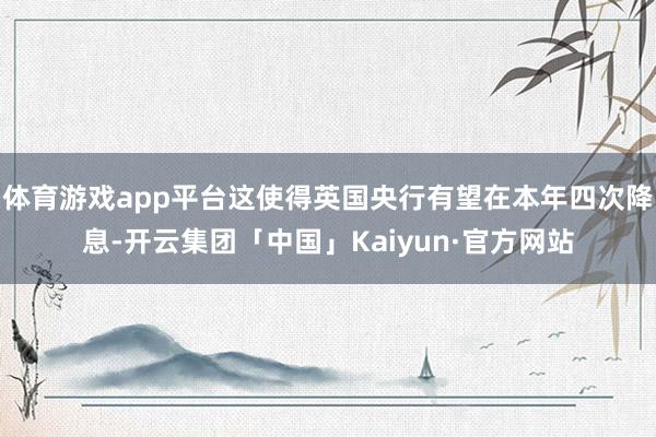体育游戏app平台这使得英国央行有望在本年四次降息-开云集团「中国」Kaiyun·官方网站