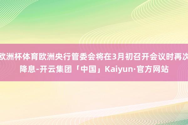 欧洲杯体育欧洲央行管委会将在3月初召开会议时再次降息-开云集团「中国」Kaiyun·官方网站