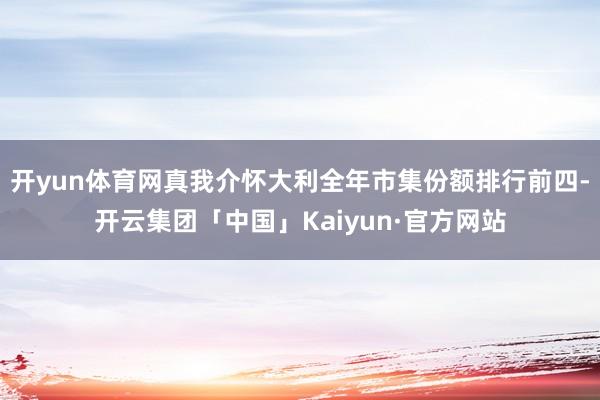 开yun体育网真我介怀大利全年市集份额排行前四-开云集团「中国」Kaiyun·官方网站