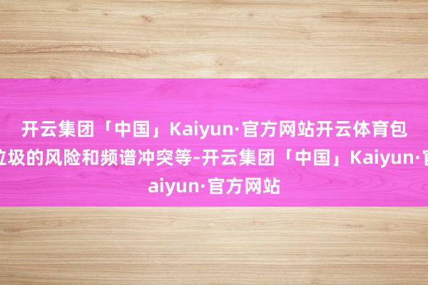 开云集团「中国」Kaiyun·官方网站开云体育包括天际垃圾的风险和频谱冲突等-开云集团「中国」Kaiyun·官方网站