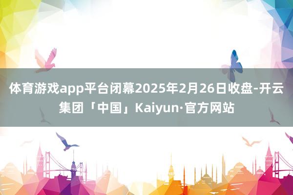 体育游戏app平台闭幕2025年2月26日收盘-开云集团「中国」Kaiyun·官方网站