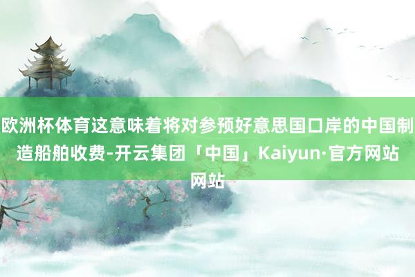 欧洲杯体育这意味着将对参预好意思国口岸的中国制造船舶收费-开云集团「中国」Kaiyun·官方网站
