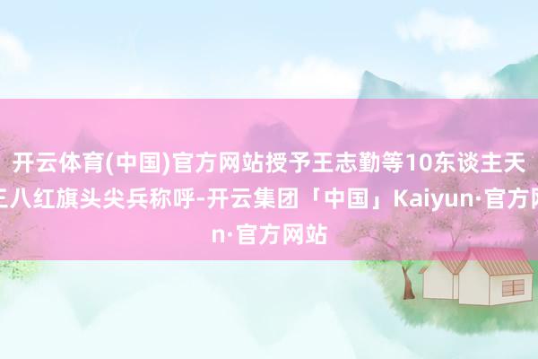 开云体育(中国)官方网站授予王志勤等10东谈主天下三八红旗头尖兵称呼-开云集团「中国」Kaiyun·官方网站