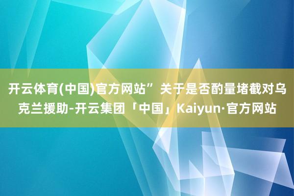 开云体育(中国)官方网站” 　　关于是否酌量堵截对乌克兰援助-开云集团「中国」Kaiyun·官方网站