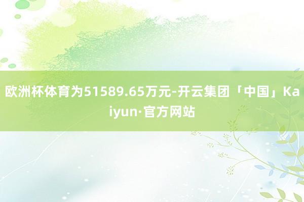 欧洲杯体育为51589.65万元-开云集团「中国」Kaiyun·官方网站