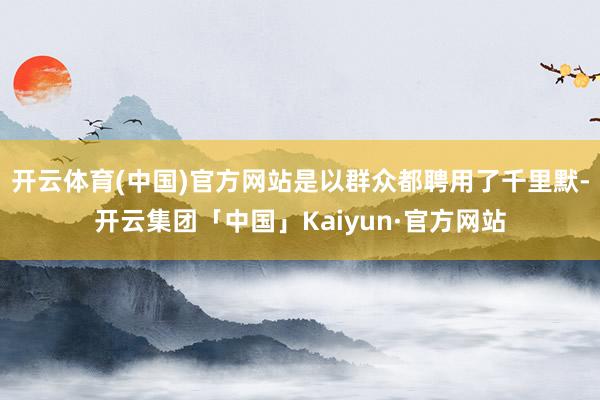 开云体育(中国)官方网站是以群众都聘用了千里默-开云集团「中国」Kaiyun·官方网站