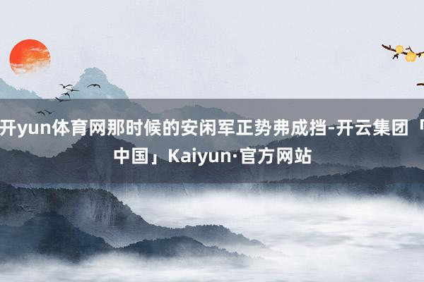 开yun体育网那时候的安闲军正势弗成挡-开云集团「中国」Kaiyun·官方网站
