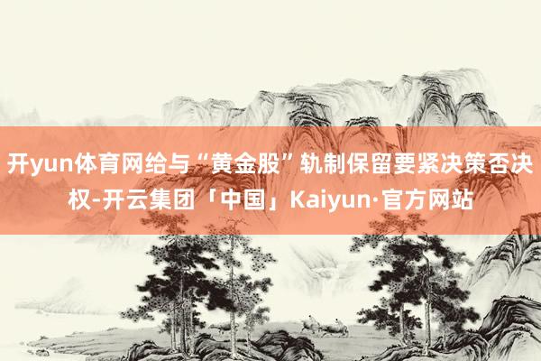 开yun体育网给与“黄金股”轨制保留要紧决策否决权-开云集团「中国」Kaiyun·官方网站