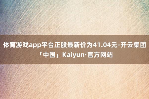 体育游戏app平台正股最新价为41.04元-开云集团「中国」Kaiyun·官方网站