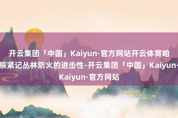 开云集团「中国」Kaiyun·官方网站开云体育咱们更要时辰紧记丛林防火的进击性-开云集团「中国」Kaiyun·官方网站