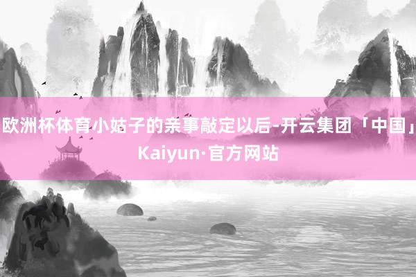 欧洲杯体育小姑子的亲事敲定以后-开云集团「中国」Kaiyun·官方网站