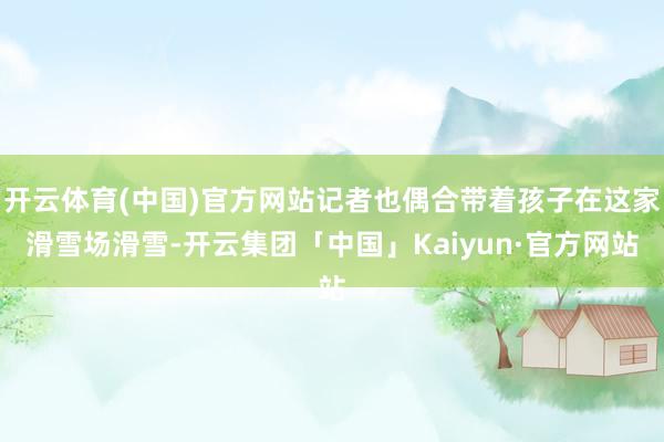 开云体育(中国)官方网站记者也偶合带着孩子在这家滑雪场滑雪-开云集团「中国」Kaiyun·官方网站