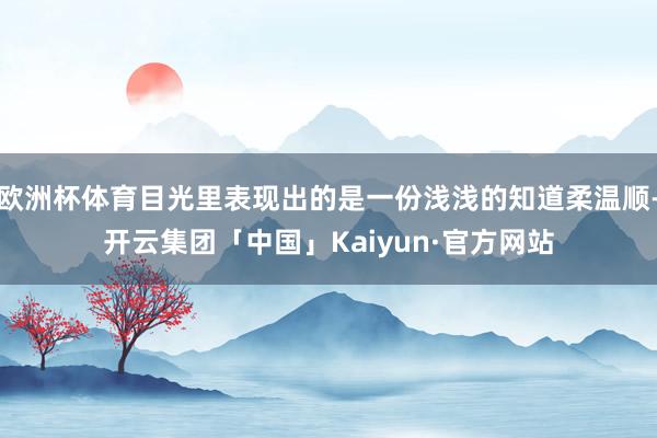 欧洲杯体育目光里表现出的是一份浅浅的知道柔温顺-开云集团「中国」Kaiyun·官方网站