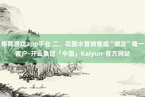 体育游戏app平台 二、花圃水管销售或“绑定”唯一客户-开云集团「中国」Kaiyun·官方网站