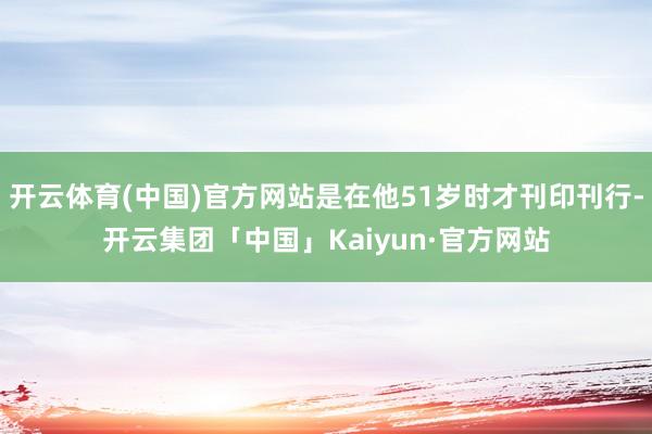 开云体育(中国)官方网站是在他51岁时才刊印刊行-开云集团「中国」Kaiyun·官方网站