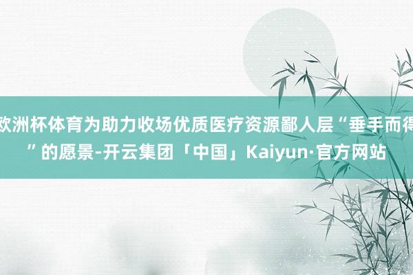 欧洲杯体育为助力收场优质医疗资源鄙人层“垂手而得”的愿景-开云集团「中国」Kaiyun·官方网站