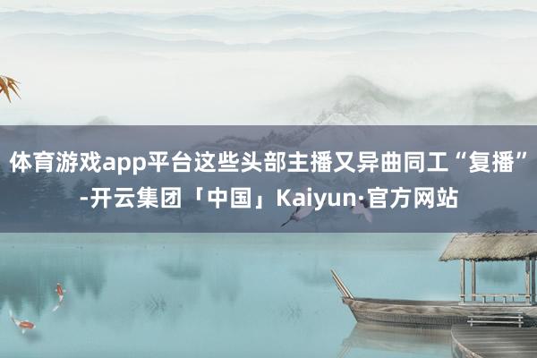 体育游戏app平台这些头部主播又异曲同工“复播”-开云集团「中国」Kaiyun·官方网站