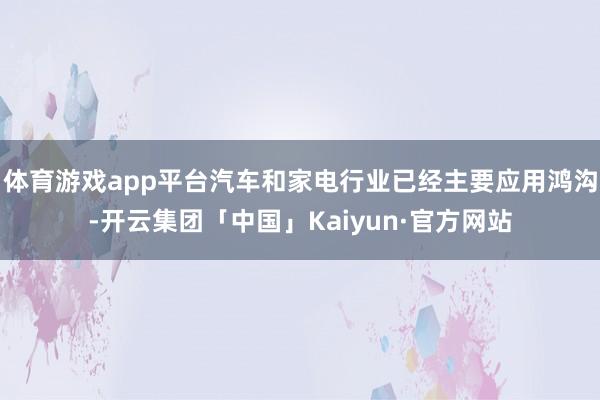 体育游戏app平台汽车和家电行业已经主要应用鸿沟-开云集团「中国」Kaiyun·官方网站