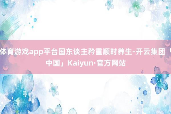 体育游戏app平台国东谈主矜重顺时养生-开云集团「中国」Kaiyun·官方网站