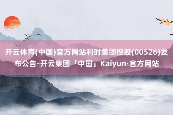 开云体育(中国)官方网站利时集团控股(00526)发布公告-开云集团「中国」Kaiyun·官方网站