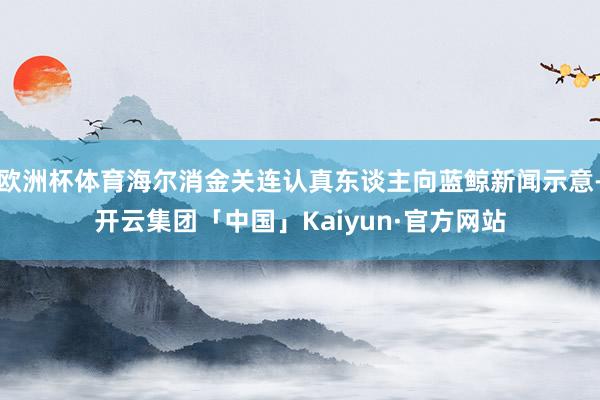 欧洲杯体育海尔消金关连认真东谈主向蓝鲸新闻示意-开云集团「中国」Kaiyun·官方网站