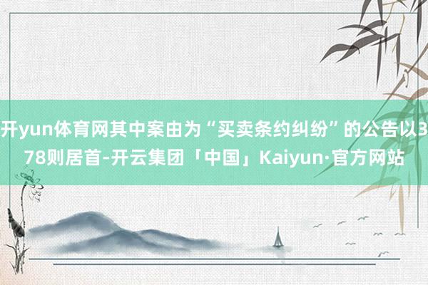 开yun体育网其中案由为“买卖条约纠纷”的公告以378则居首-开云集团「中国」Kaiyun·官方网站