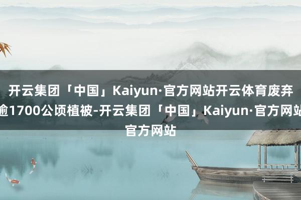 开云集团「中国」Kaiyun·官方网站开云体育废弃逾1700公顷植被-开云集团「中国」Kaiyun·官方网站