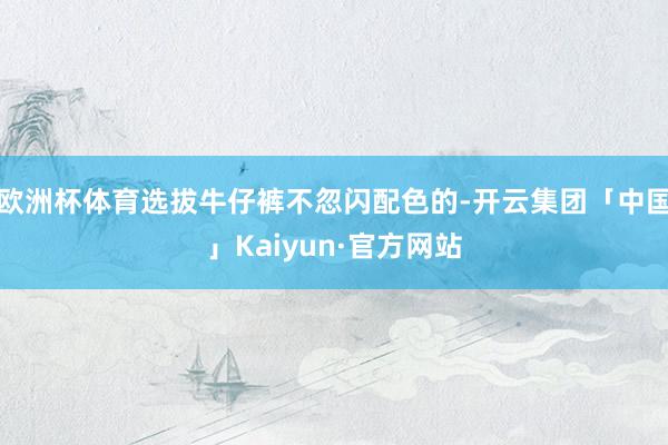 欧洲杯体育选拔牛仔裤不忽闪配色的-开云集团「中国」Kaiyun·官方网站