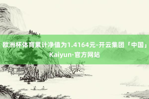 欧洲杯体育累计净值为1.4164元-开云集团「中国」Kaiyun·官方网站