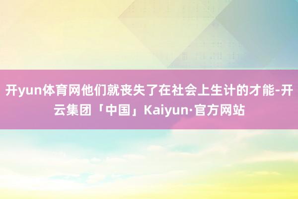 开yun体育网他们就丧失了在社会上生计的才能-开云集团「中国」Kaiyun·官方网站