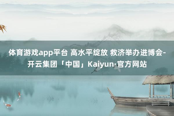 体育游戏app平台 　　高水平绽放 　　救济举办进博会-开云集团「中国」Kaiyun·官方网站