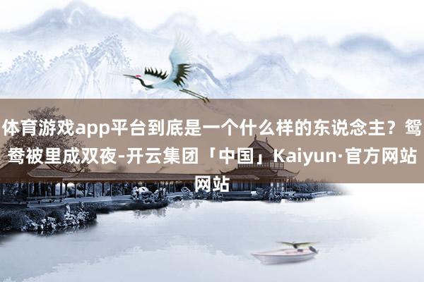 体育游戏app平台到底是一个什么样的东说念主？鸳鸯被里成双夜-开云集团「中国」Kaiyun·官方网站