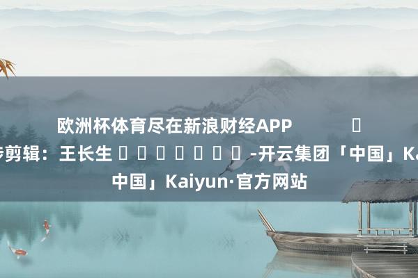 欧洲杯体育尽在新浪财经APP            						牵涉剪辑：王长生 							-开云集团「中国」Kaiyun·官方网站