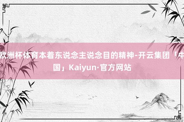 欧洲杯体育本着东说念主说念目的精神-开云集团「中国」Kaiyun·官方网站