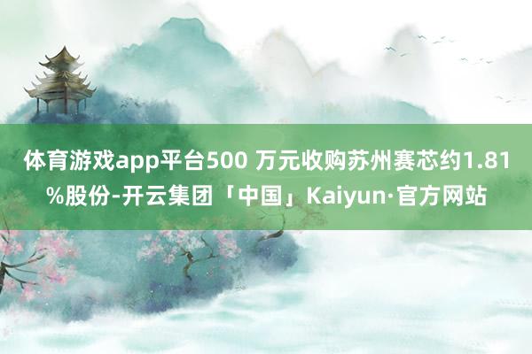 体育游戏app平台500 万元收购苏州赛芯约1.81%股份-开云集团「中国」Kaiyun·官方网站