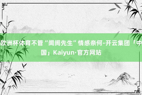 欧洲杯体育不管“阛阓先生”情感奈何-开云集团「中国」Kaiyun·官方网站