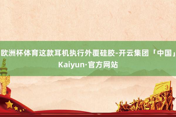 欧洲杯体育这款耳机执行外覆硅胶-开云集团「中国」Kaiyun·官方网站