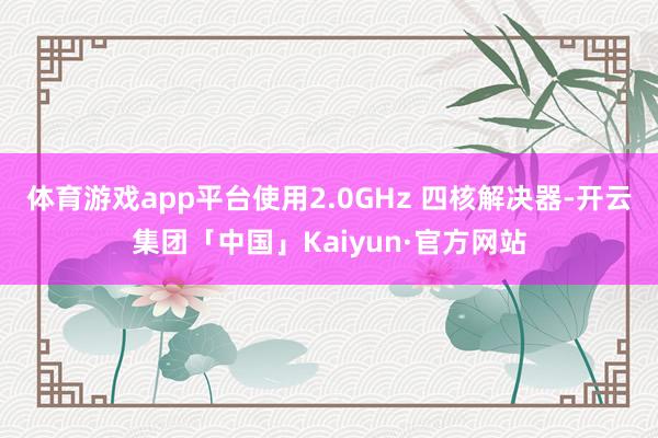 体育游戏app平台使用2.0GHz 四核解决器-开云集团「中国」Kaiyun·官方网站