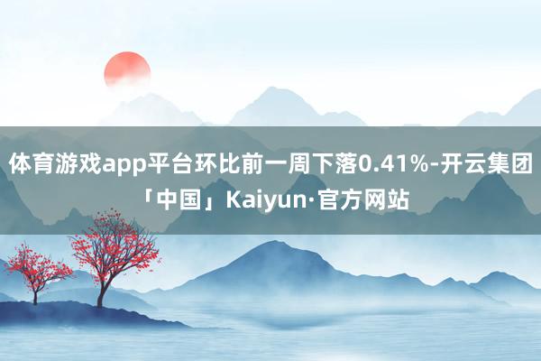 体育游戏app平台环比前一周下落0.41%-开云集团「中国」Kaiyun·官方网站
