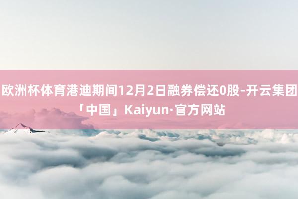 欧洲杯体育港迪期间12月2日融券偿还0股-开云集团「中国」Kaiyun·官方网站