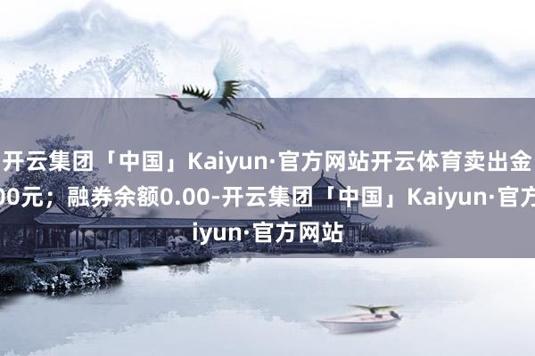 开云集团「中国」Kaiyun·官方网站开云体育卖出金额0.00元；融券余额0.00-开云集团「中国」Kaiyun·官方网站